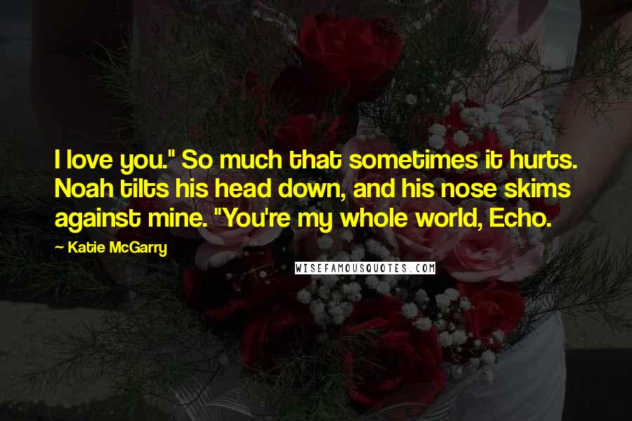 Katie McGarry quotes: I love you." So much that sometimes it hurts. Noah tilts his head down, and his nose skims against mine. "You're my whole world, Echo.