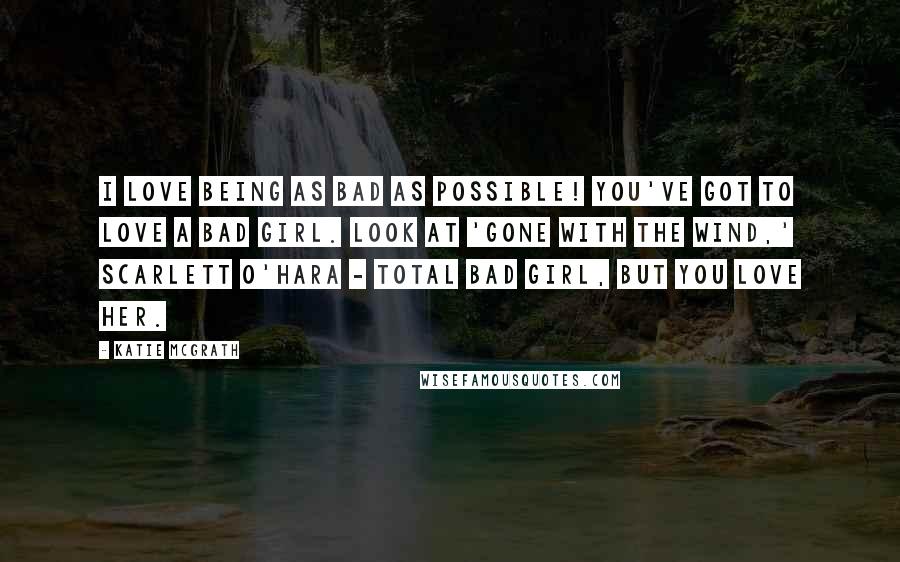 Katie McGrath quotes: I love being as bad as possible! You've got to love a bad girl. Look at 'Gone With the Wind,' Scarlett O'Hara - total bad girl, but you love her.