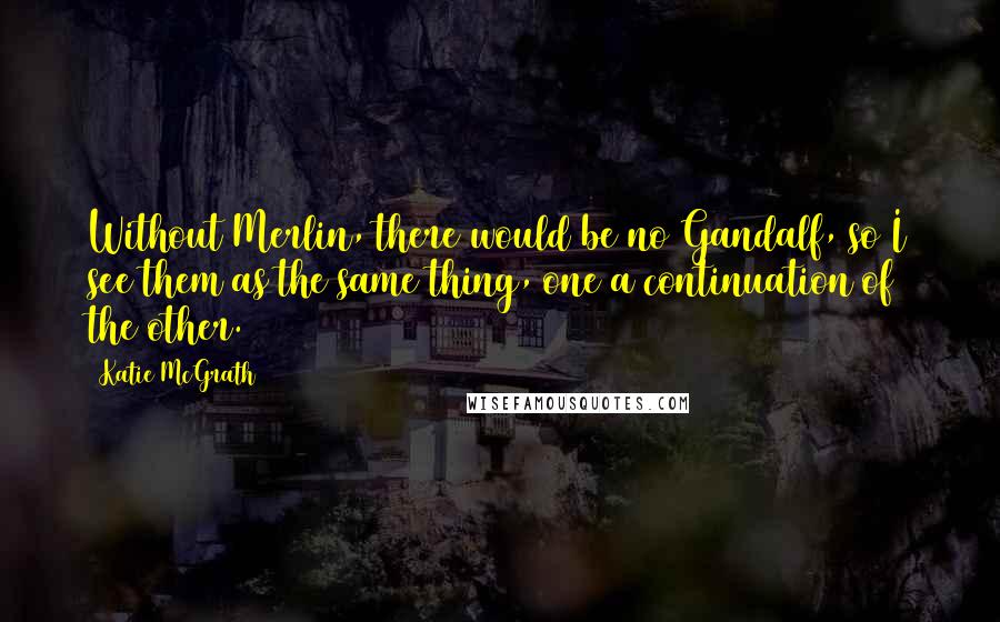 Katie McGrath quotes: Without Merlin, there would be no Gandalf, so I see them as the same thing, one a continuation of the other.