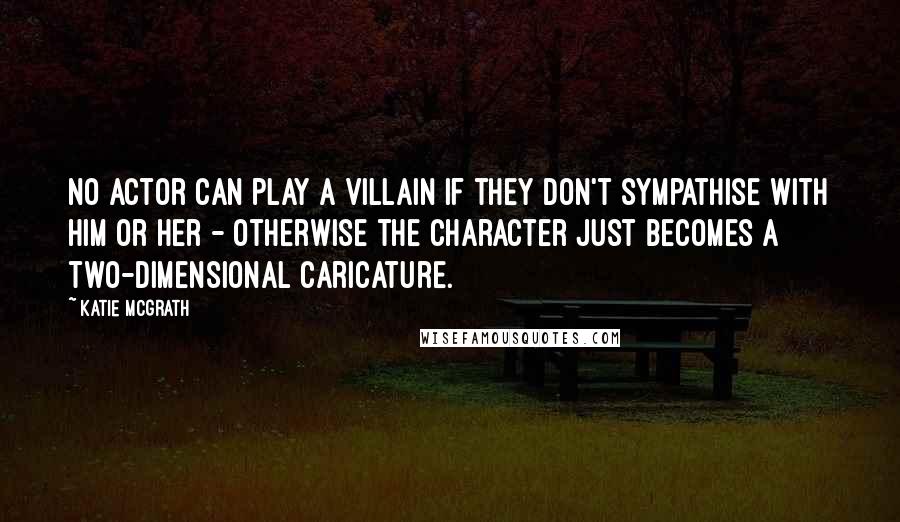 Katie McGrath quotes: No actor can play a villain if they don't sympathise with him or her - otherwise the character just becomes a two-dimensional caricature.