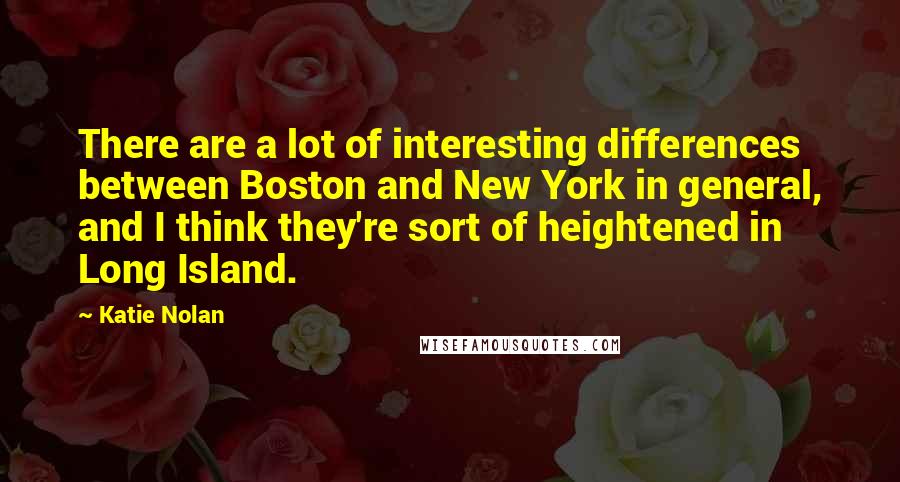 Katie Nolan quotes: There are a lot of interesting differences between Boston and New York in general, and I think they're sort of heightened in Long Island.