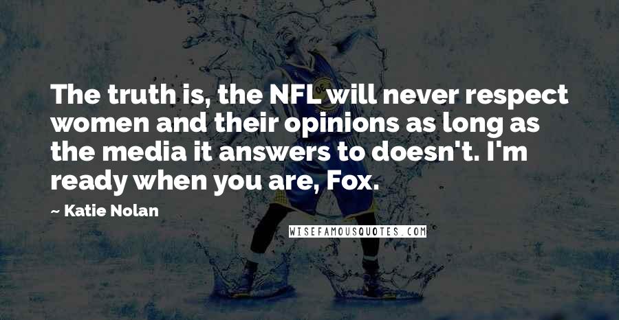 Katie Nolan quotes: The truth is, the NFL will never respect women and their opinions as long as the media it answers to doesn't. I'm ready when you are, Fox. Katie Nolan quotes: The truth is, the NFL will never respect women and their opinions as long as the media it answers to doesn't. I'm ready when you are, Fox.