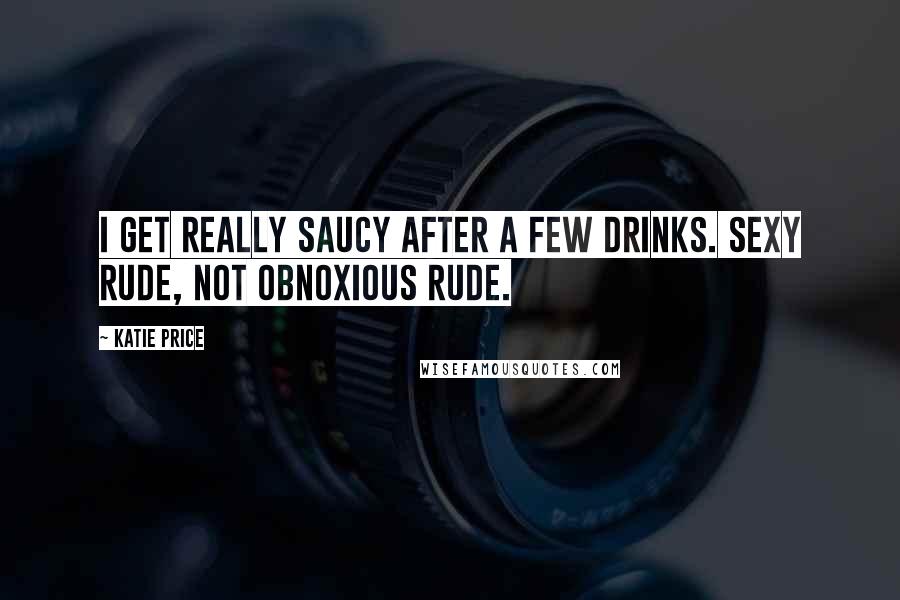 Katie Price quotes: I get really saucy after a few drinks. Sexy rude, not obnoxious rude.