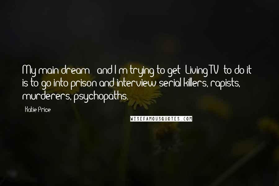Katie Price quotes: My main dream - and I'm trying to get 'Living TV' to do it - is to go into prison and interview serial killers, rapists, murderers, psychopaths. Katie Price quotes: My main dream - and I'm trying to get 'Living TV' to do it - is to go into prison and interview serial killers, rapists, murderers, psychopaths.