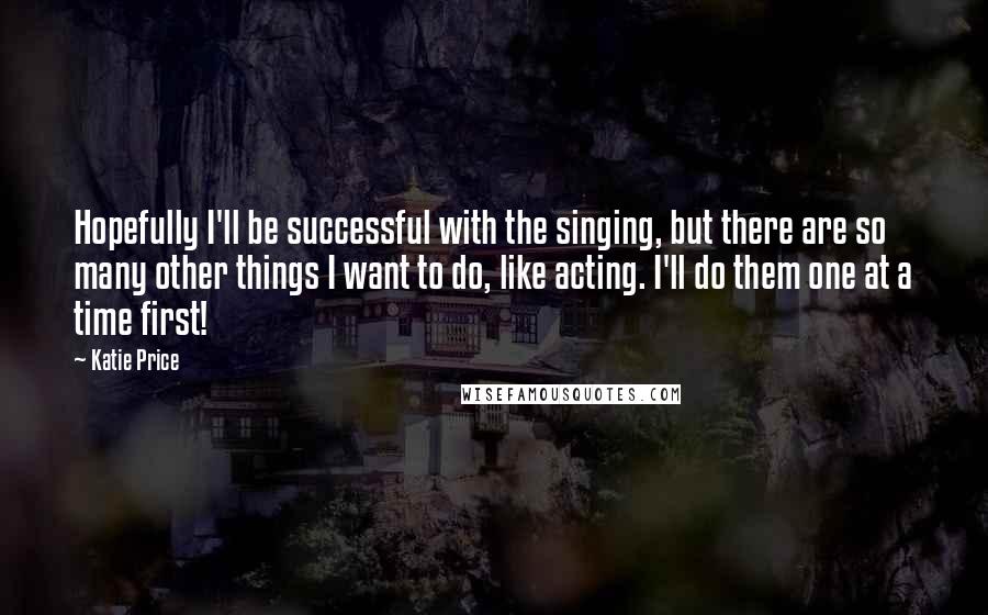 Katie Price quotes: Hopefully I'll be successful with the singing, but there are so many other things I want to do, like acting. I'll do them one at a time first! Katie Price quotes: Hopefully I'll be successful with the singing, but there are so many other things I want to do, like acting. I'll do them one at a time first!