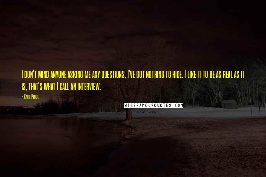 Katie Price quotes: I don't mind anyone asking me any questions, I've got nothing to hide. I like it to be as real as it is, that's what I call an interview.