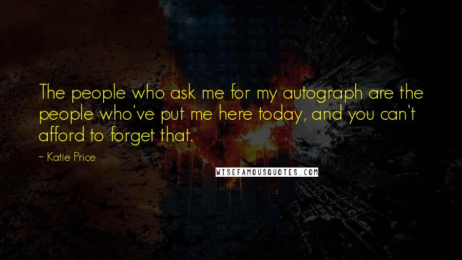 Katie Price quotes: The people who ask me for my autograph are the people who've put me here today, and you can't afford to forget that. Katie Price quotes: The people who ask me for my autograph are the people who've put me here today, and you can't afford to forget that.