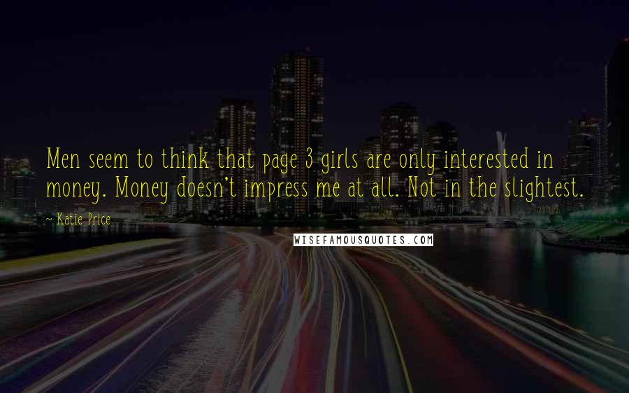 Katie Price quotes: Men seem to think that page 3 girls are only interested in money. Money doesn't impress me at all. Not in the slightest. Katie Price quotes: Men seem to think that page 3 girls are only interested in money. Money doesn't impress me at all. Not in the slightest.