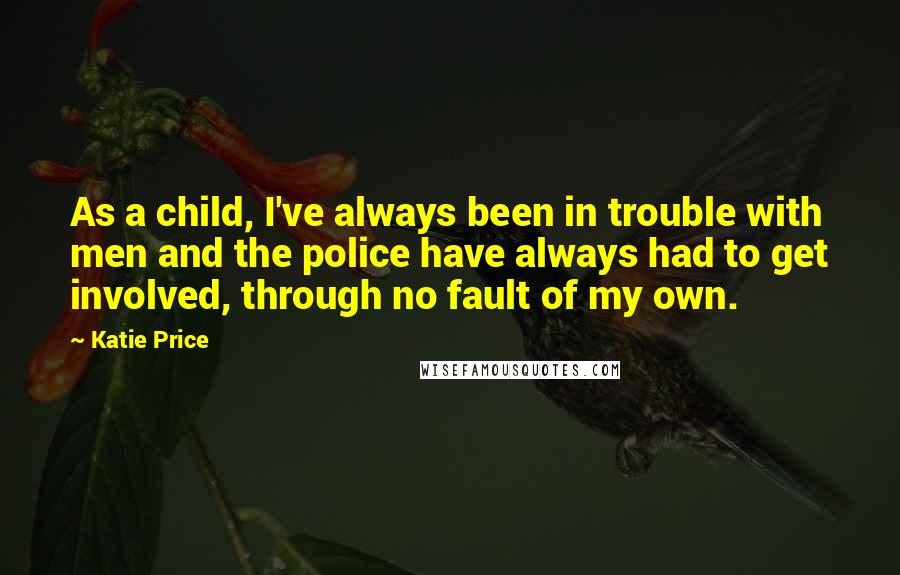 Katie Price quotes: As a child, I've always been in trouble with men and the police have always had to get involved, through no fault of my own. Katie Price quotes: As a child, I've always been in trouble with men and the police have always had to get involved, through no fault of my own.