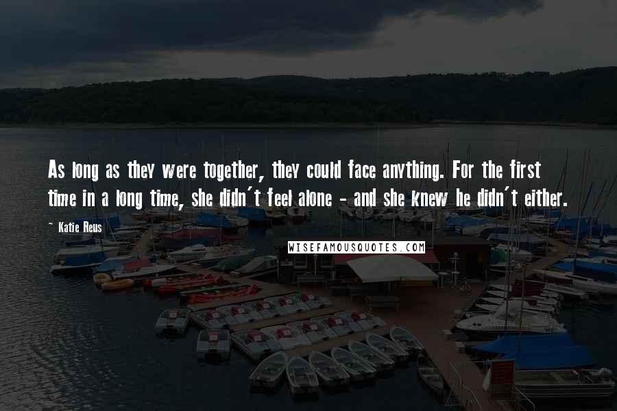 Katie Reus quotes: As long as they were together, they could face anything. For the first time in a long time, she didn't feel alone - and she knew he didn't either. Katie Reus quotes: As long as they were together, they could face anything. For the first time in a long time, she didn't feel alone - and she knew he didn't either.