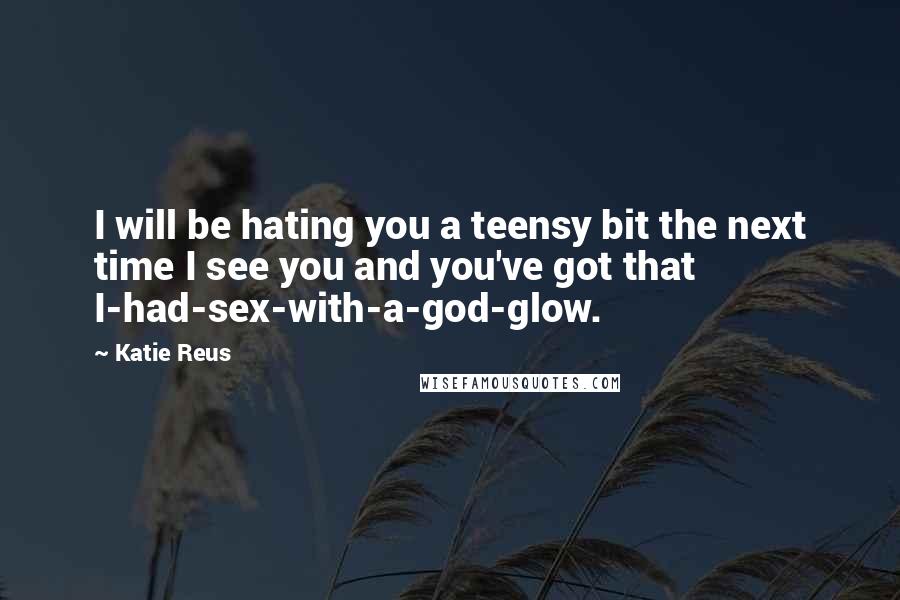 Katie Reus quotes: I will be hating you a teensy bit the next time I see you and you've got that I-had-sex-with-a-god-glow.