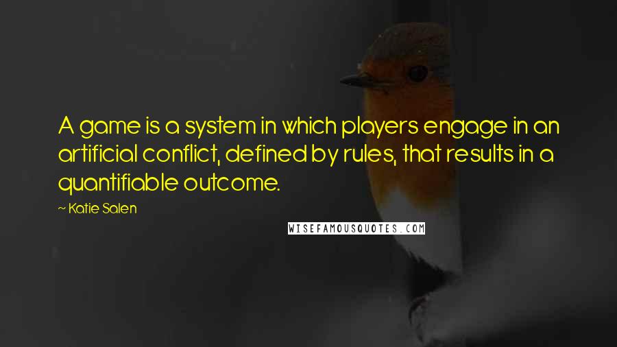 Katie Salen quotes: A game is a system in which players engage in an artificial conflict, defined by rules, that results in a quantifiable outcome. Katie Salen quotes: A game is a system in which players engage in an artificial conflict, defined by rules, that results in a quantifiable outcome.