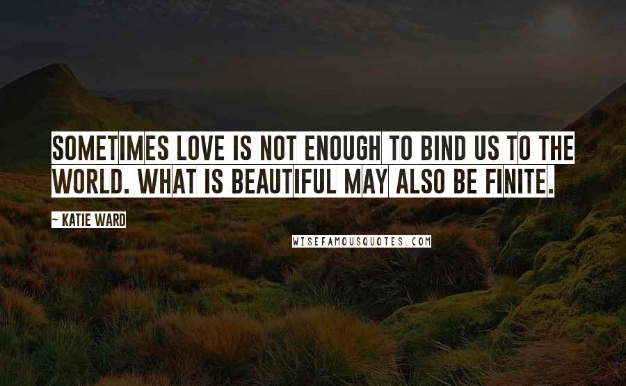 Katie Ward quotes: Sometimes love is not enough to bind us to the world. What is beautiful may also be finite.