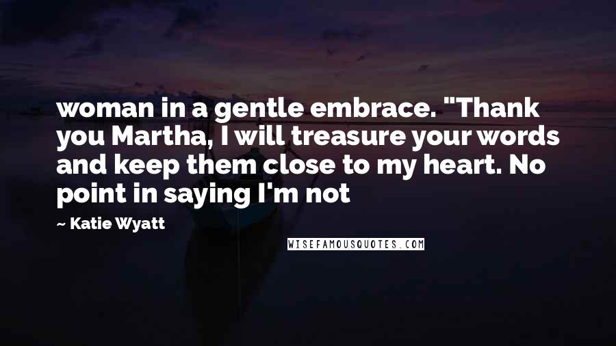 Katie Wyatt quotes: woman in a gentle embrace. "Thank you Martha, I will treasure your words and keep them close to my heart. No point in saying I'm not Katie Wyatt quotes: woman in a gentle embrace. "Thank you Martha, I will treasure your words and keep them close to my heart. No point in saying I'm not