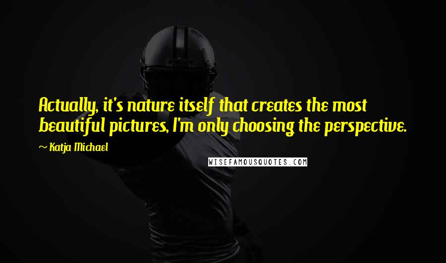 Katja Michael quotes: Actually, it's nature itself that creates the most beautiful pictures, I'm only choosing the perspective. Katja Michael quotes: Actually, it's nature itself that creates the most beautiful pictures, I'm only choosing the perspective.