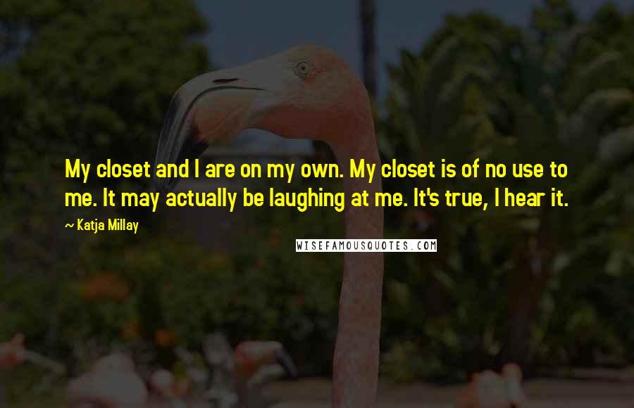 Katja Millay quotes: My closet and I are on my own. My closet is of no use to me. It may actually be laughing at me. It's true, I hear it. Katja Millay quotes: My closet and I are on my own. My closet is of no use to me. It may actually be laughing at me. It's true, I hear it.