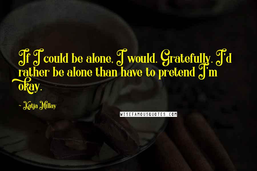 Katja Millay quotes: If I could be alone, I would. Gratefully. I'd rather be alone than have to pretend I'm okay.