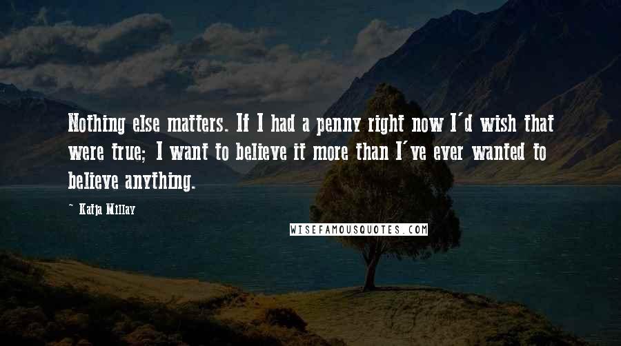 Katja Millay quotes: Nothing else matters. If I had a penny right now I'd wish that were true; I want to believe it more than I've ever wanted to believe anything. Katja Millay quotes: Nothing else matters. If I had a penny right now I'd wish that were true; I want to believe it more than I've ever wanted to believe anything.