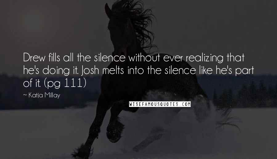 Katja Millay quotes: Drew fills all the silence without ever realizing that he's doing it. Josh melts into the silence like he's part of it. (pg 111) Katja Millay quotes: Drew fills all the silence without ever realizing that he's doing it. Josh melts into the silence like he's part of it. (pg 111)