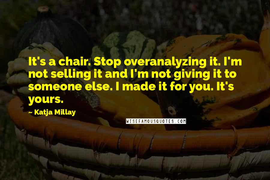 Katja Millay quotes: It's a chair. Stop overanalyzing it. I'm not selling it and I'm not giving it to someone else. I made it for you. It's yours. Katja Millay quotes: It's a chair. Stop overanalyzing it. I'm not selling it and I'm not giving it to someone else. I made it for you. It's yours.