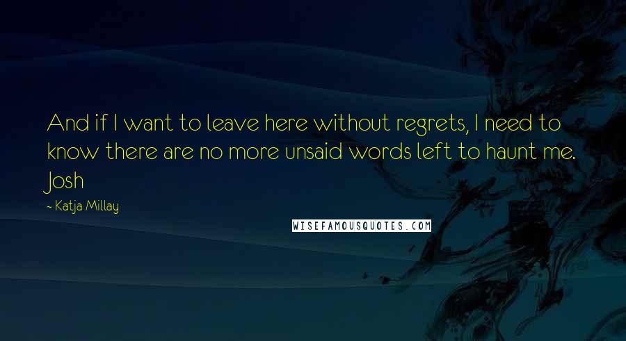 Katja Millay quotes: And if I want to leave here without regrets, I need to know there are no more unsaid words left to haunt me. Josh Katja Millay quotes: And if I want to leave here without regrets, I need to know there are no more unsaid words left to haunt me. Josh