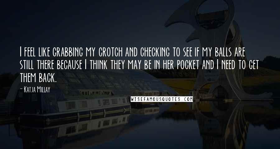 Katja Millay quotes: I feel like grabbing my crotch and checking to see if my balls are still there because I think they may be in her pocket and I need to get Katja Millay quotes: I feel like grabbing my crotch and checking to see if my balls are still there because I think they may be in her pocket and I need to get