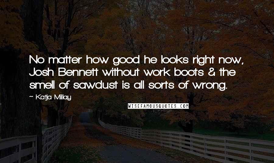 Katja Millay quotes: No matter how good he looks right now, Josh Bennett without work boots & the smell of sawdust is all sorts of wrong. Katja Millay quotes: No matter how good he looks right now, Josh Bennett without work boots & the smell of sawdust is all sorts of wrong.