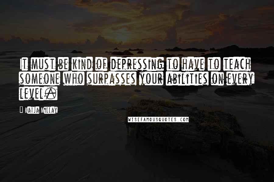 Katja Millay quotes: It must be kind of depressing to have to teach someone who surpasses your abilities on every level.