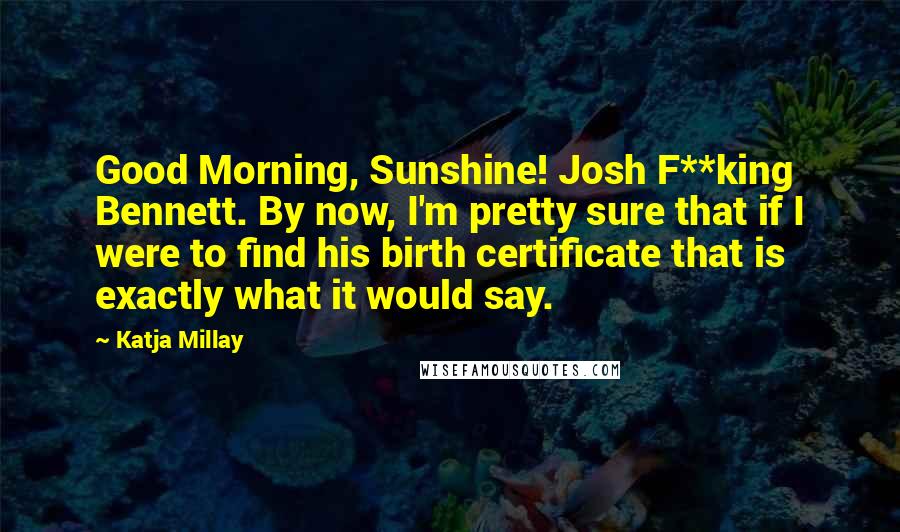 Katja Millay quotes: Good Morning, Sunshine! Josh F**king Bennett. By now, I'm pretty sure that if I were to find his birth certificate that is exactly what it would say. Katja Millay quotes: Good Morning, Sunshine! Josh F**king Bennett. By now, I'm pretty sure that if I were to find his birth certificate that is exactly what it would say.