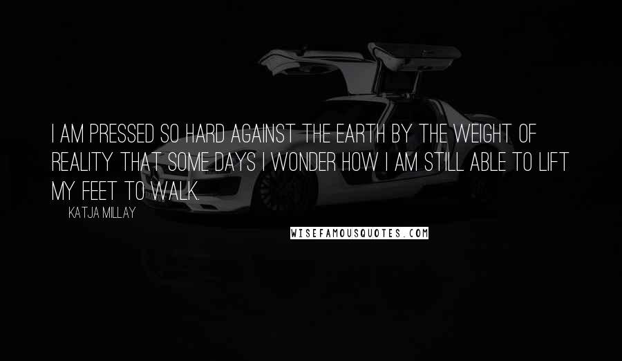 Katja Millay quotes: I am pressed so hard against the earth by the weight of reality that some days I wonder how I am still able to lift my feet to walk.