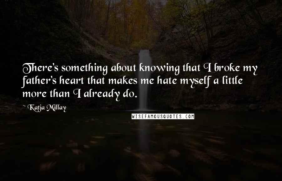 Katja Millay quotes: There's something about knowing that I broke my father's heart that makes me hate myself a little more than I already do. Katja Millay quotes: There's something about knowing that I broke my father's heart that makes me hate myself a little more than I already do.