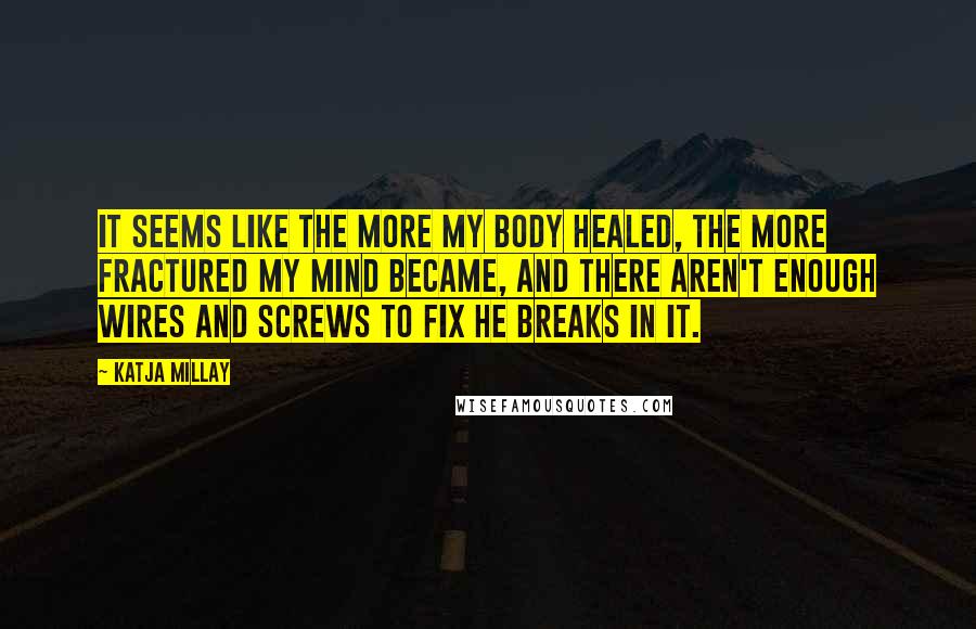Katja Millay quotes: It seems like the more my body healed, the more fractured my mind became, and there aren't enough wires and screws to fix he breaks in it. Katja Millay quotes: It seems like the more my body healed, the more fractured my mind became, and there aren't enough wires and screws to fix he breaks in it.