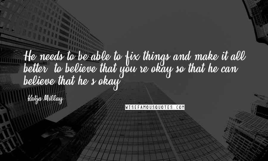 Katja Millay quotes: He needs to be able to fix things and make it all better; to believe that you're okay so that he can believe that he's okay. Katja Millay quotes: He needs to be able to fix things and make it all better; to believe that you're okay so that he can believe that he's okay.