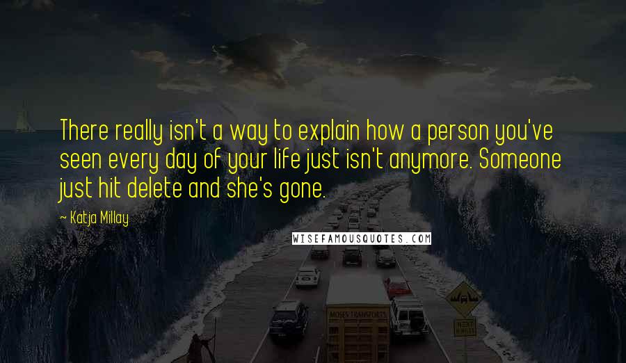 Katja Millay quotes: There really isn't a way to explain how a person you've seen every day of your life just isn't anymore. Someone just hit delete and she's gone. Katja Millay quotes: There really isn't a way to explain how a person you've seen every day of your life just isn't anymore. Someone just hit delete and she's gone.