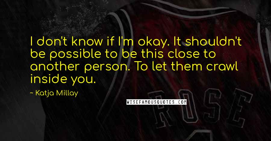 Katja Millay quotes: I don't know if I'm okay. It shouldn't be possible to be this close to another person. To let them crawl inside you. Katja Millay quotes: I don't know if I'm okay. It shouldn't be possible to be this close to another person. To let them crawl inside you.