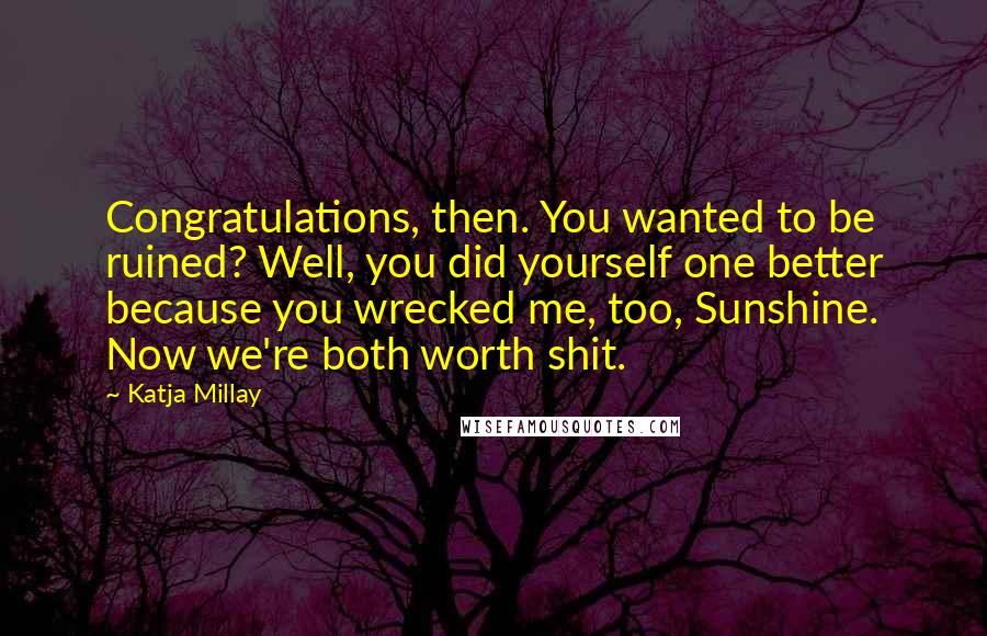 Katja Millay quotes: Congratulations, then. You wanted to be ruined? Well, you did yourself one better because you wrecked me, too, Sunshine. Now we're both worth shit. Katja Millay quotes: Congratulations, then. You wanted to be ruined? Well, you did yourself one better because you wrecked me, too, Sunshine. Now we're both worth shit.