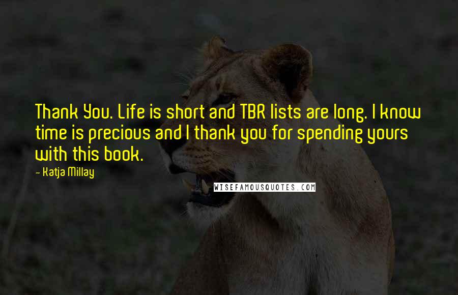 Katja Millay quotes: Thank You. Life is short and TBR lists are long. I know time is precious and I thank you for spending yours with this book. Katja Millay quotes: Thank You. Life is short and TBR lists are long. I know time is precious and I thank you for spending yours with this book.