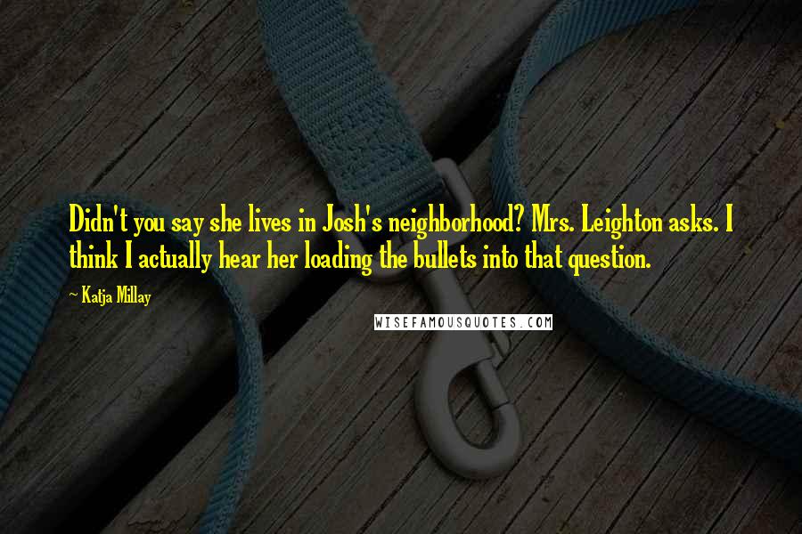 Katja Millay quotes: Didn't you say she lives in Josh's neighborhood? Mrs. Leighton asks. I think I actually hear her loading the bullets into that question. Katja Millay quotes: Didn't you say she lives in Josh's neighborhood? Mrs. Leighton asks. I think I actually hear her loading the bullets into that question.