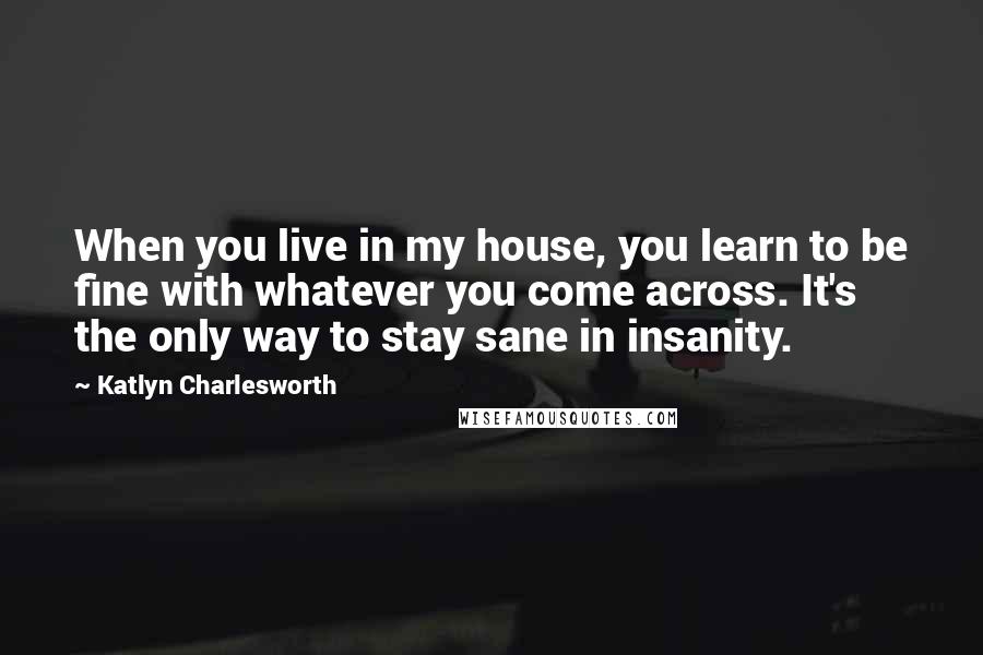 Katlyn Charlesworth quotes: When you live in my house, you learn to be fine with whatever you come across. It's the only way to stay sane in insanity.