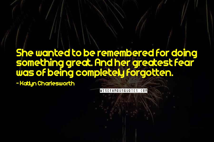 Katlyn Charlesworth quotes: She wanted to be remembered for doing something great. And her greatest fear was of being completely forgotten.