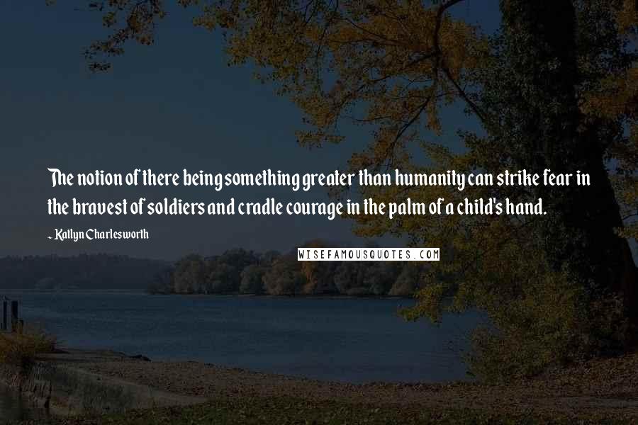 Katlyn Charlesworth quotes: The notion of there being something greater than humanity can strike fear in the bravest of soldiers and cradle courage in the palm of a child's hand.