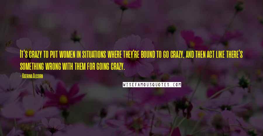Katrina Alcorn quotes: It's crazy to put women in situations where they're bound to go crazy, and then act like there's something wrong with them for going crazy. Katrina Alcorn quotes: It's crazy to put women in situations where they're bound to go crazy, and then act like there's something wrong with them for going crazy.