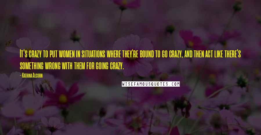 Katrina Alcorn quotes: It's crazy to put women in situations where they're bound to go crazy, and then act like there's something wrong with them for going crazy.