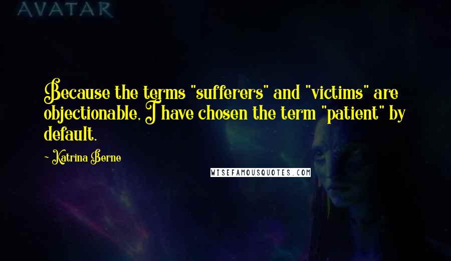 Katrina Berne quotes: Because the terms "sufferers" and "victims" are objectionable, I have chosen the term "patient" by default.
