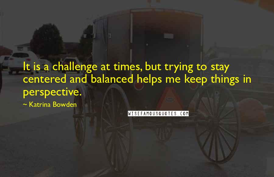 Katrina Bowden quotes: It is a challenge at times, but trying to stay centered and balanced helps me keep things in perspective.