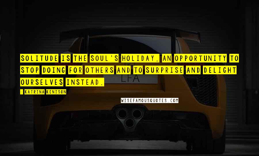 Katrina Kenison quotes: Solitude is the soul's holiday, an opportunity to stop doing for others and to surprise and delight ourselves instead. Katrina Kenison quotes: Solitude is the soul's holiday, an opportunity to stop doing for others and to surprise and delight ourselves instead.