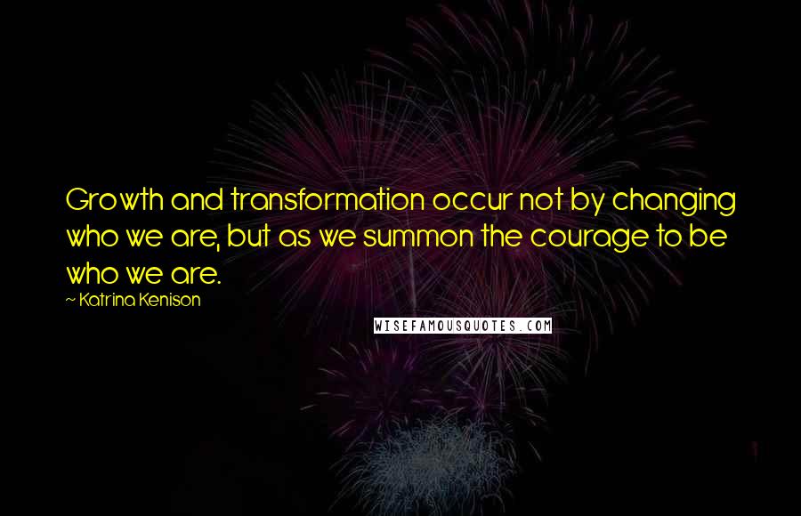 Katrina Kenison quotes: Growth and transformation occur not by changing who we are, but as we summon the courage to be who we are.