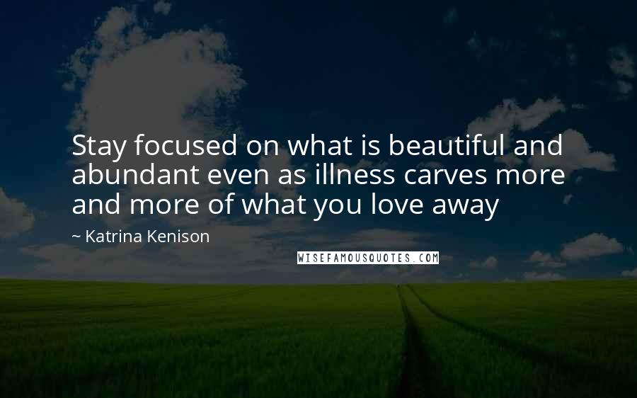 Katrina Kenison quotes: Stay focused on what is beautiful and abundant even as illness carves more and more of what you love away