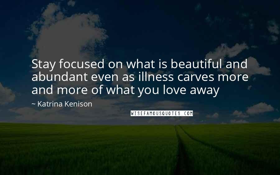 Katrina Kenison quotes: Stay focused on what is beautiful and abundant even as illness carves more and more of what you love away Katrina Kenison quotes: Stay focused on what is beautiful and abundant even as illness carves more and more of what you love away