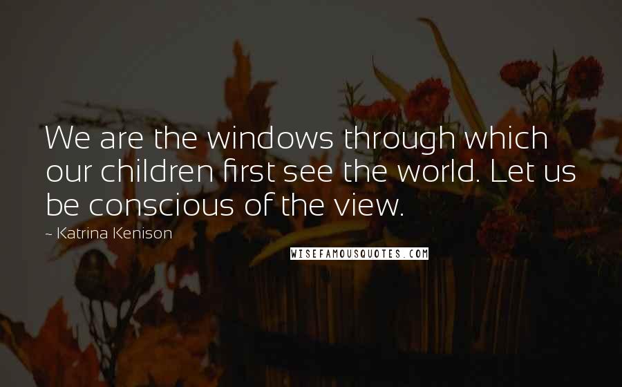 Katrina Kenison quotes: We are the windows through which our children first see the world. Let us be conscious of the view.